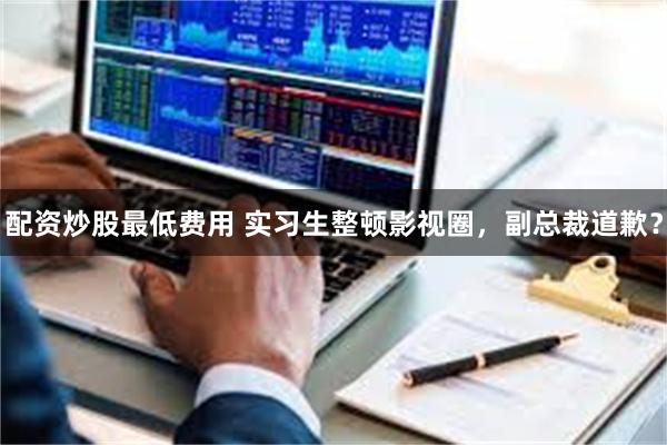 配资炒股最低费用 实习生整顿影视圈，副总裁道歉？