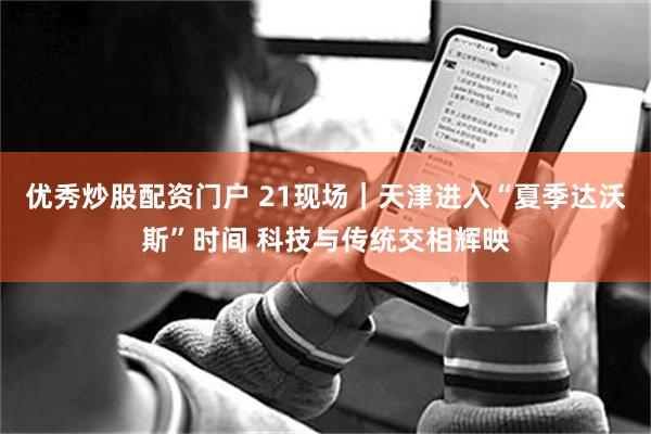优秀炒股配资门户 21现场｜天津进入“夏季达沃斯”时间 科技与传统交相辉映