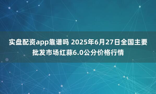 实盘配资app靠谱吗 2025年6月27日全国主要批发市场红蒜6.0公分价格行情