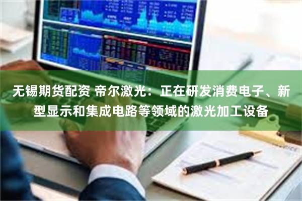 无锡期货配资 帝尔激光：正在研发消费电子、新型显示和集成电路等领域的激光加工设备