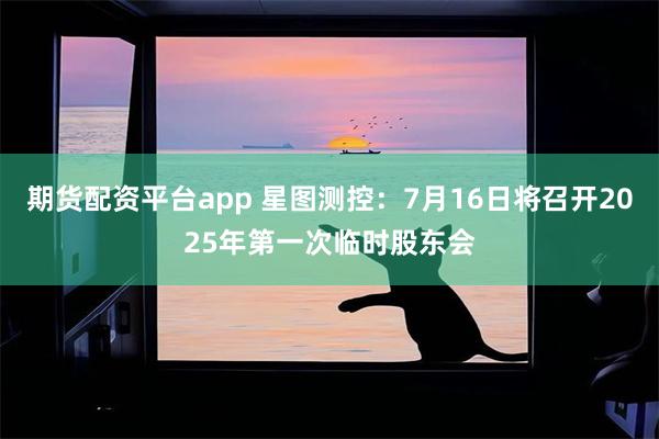 期货配资平台app 星图测控：7月16日将召开2025年第一次临时股东会