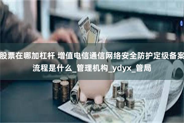 股票在哪加杠杆 增值电信通信网络安全防护定级备案流程是什么_管理机构_ydyx_管局