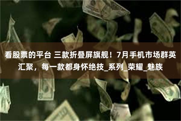 看股票的平台 三款折叠屏旗舰！7月手机市场群英汇聚，每一款都身怀绝技_系列_荣耀_魅族