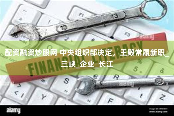 配资融资炒股网 中央组织部决定，王殿常履新职_三峡_企业_长江