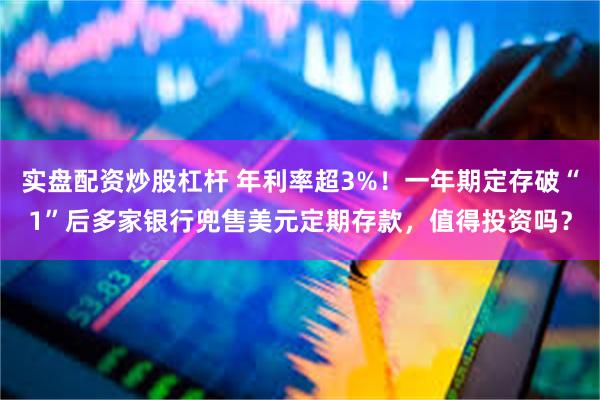 实盘配资炒股杠杆 年利率超3%！一年期定存破“1”后多家银行兜售美元定期存款，值得投资吗？