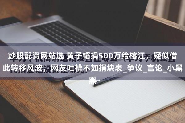 炒股配资网站选 黄子韬捐500万给榕江，疑似借此转移风波，网友吐槽不如捐块表_争议_言论_小黑