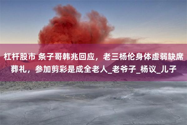 杠杆股市 条子哥韩兆回应，老三杨伦身体虚弱缺席葬礼，参加剪彩是成全老人_老爷子_杨议_儿子