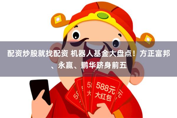 配资炒股就找配资 机器人基金大盘点！方正富邦、永赢、鹏华跻身前五