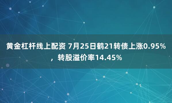 黄金杠杆线上配资 7月25日鹤21转债上涨0.95%，转股溢价率14.45%