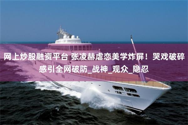 网上炒股融资平台 张凌赫虐恋美学炸屏！哭戏破碎感引全网破防_战神_观众_隐忍