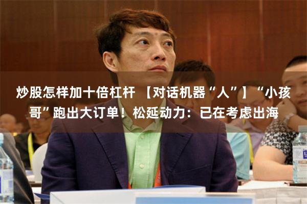 炒股怎样加十倍杠杆 【对话机器“人”】“小孩哥”跑出大订单！松延动力：已在考虑出海