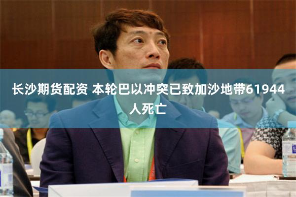 长沙期货配资 本轮巴以冲突已致加沙地带61944人死亡