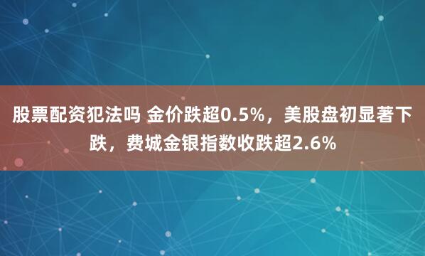 股票配资犯法吗 金价跌超0.5%，美股盘初显著下跌，费城金银指数收跌超2.6%