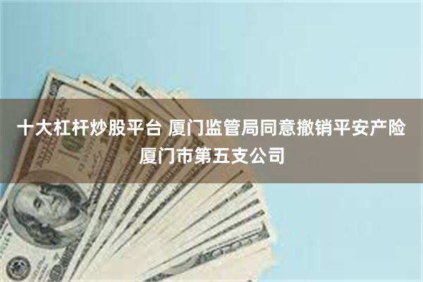 十大杠杆炒股平台 厦门监管局同意撤销平安产险厦门市第五支公司