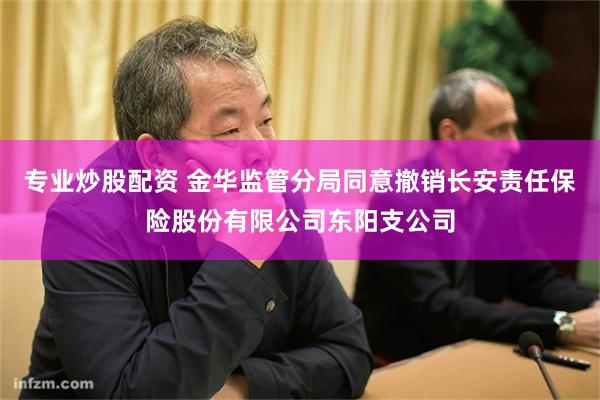 专业炒股配资 金华监管分局同意撤销长安责任保险股份有限公司东阳支公司