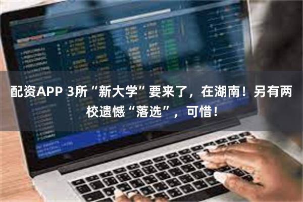 配资APP 3所“新大学”要来了，在湖南！另有两校遗憾“落选”，可惜！
