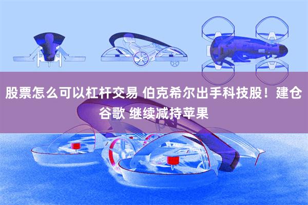 股票怎么可以杠杆交易 伯克希尔出手科技股!建仓谷歌 继续减持苹果
