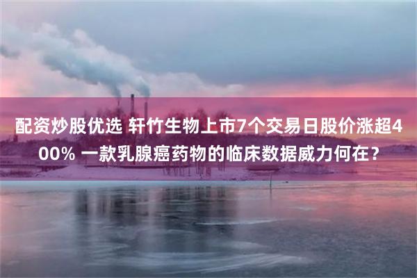 配资炒股优选 轩竹生物上市7个交易日股价涨超400% 一款乳腺癌药物的临床数据威力何在？