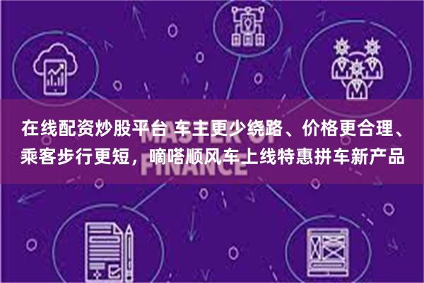 在线配资炒股平台 车主更少绕路、价格更合理、乘客步行更短,嘀嗒顺风车上线特惠拼车新产品