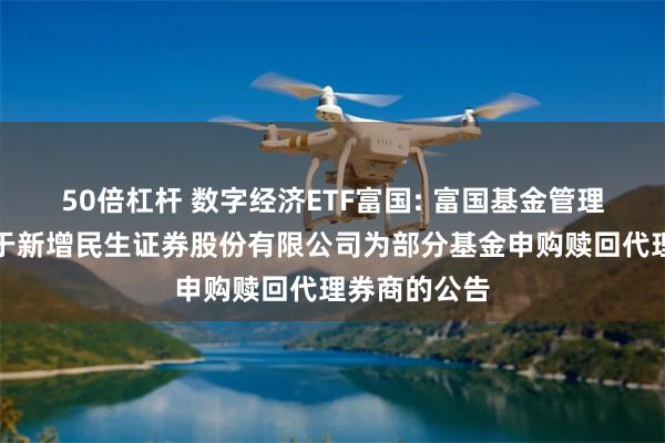 50倍杠杆 数字经济ETF富国: 富国基金管理有限公司关于新增民生证券股份有限公司为部分基金申购赎回代理券商的公告