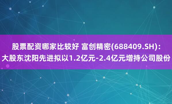 股票配资哪家比较好 富创精密(688409.SH)：大股东沈阳先进拟以1.2亿元-2.4亿元增持公司股份
