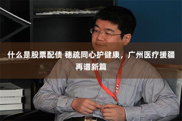 什么是股票配债 穗疏同心护健康，广州医疗援疆再谱新篇