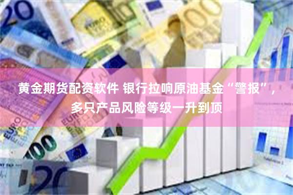 黄金期货配资软件 银行拉响原油基金“警报”，多只产品风险等级一升到顶