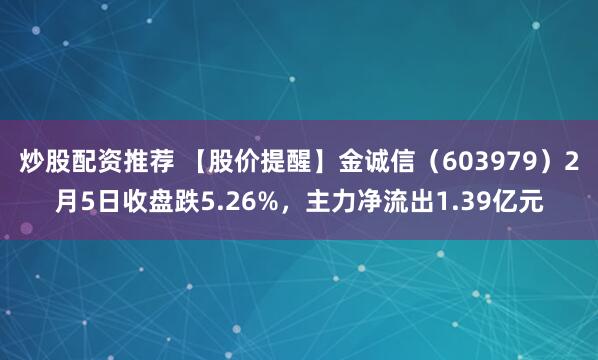 炒股配资推荐 【股价提醒】金诚信（603979）2月5日收盘跌5.26%，主力净流出1.39亿元