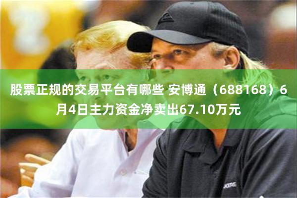 股票正规的交易平台有哪些 安博通（688168）6月4日主力资金净卖出67.10万元
