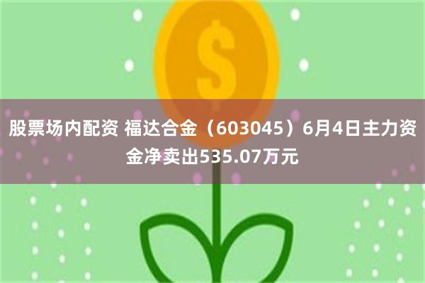 股票场内配资 福达合金（603045）6月4日主力资金净卖出535.07万元
