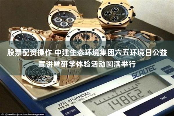 股票配资操作 中建生态环境集团六五环境日公益宣讲暨研学体验活动圆满举行