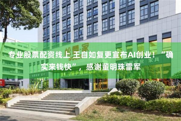 专业股票配资线上 王自如复更宣布AI创业!“确实来钱快”,感谢董明珠雷军
