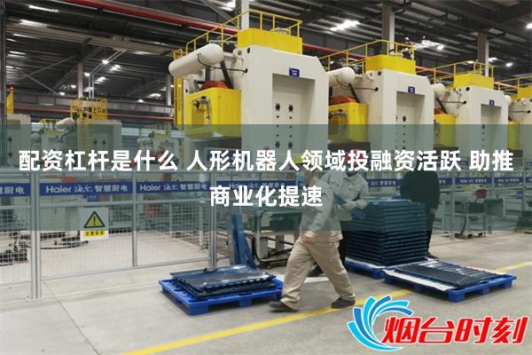 配资杠杆是什么 人形机器人领域投融资活跃 助推商业化提速