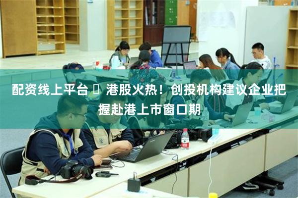 配资线上平台 ​港股火热！创投机构建议企业把握赴港上市窗口期