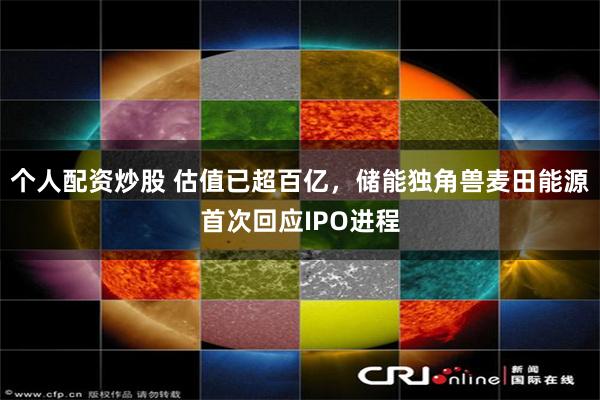 个人配资炒股 估值已超百亿，储能独角兽麦田能源首次回应IPO进程