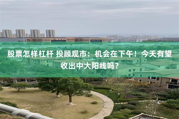 股票怎样杠杆 投顾观市：机会在下午！今天有望收出中大阳线吗？