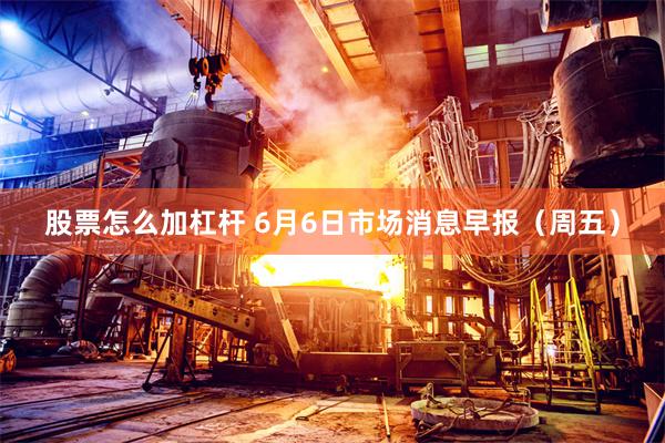 股票怎么加杠杆 6月6日市场消息早报（周五）