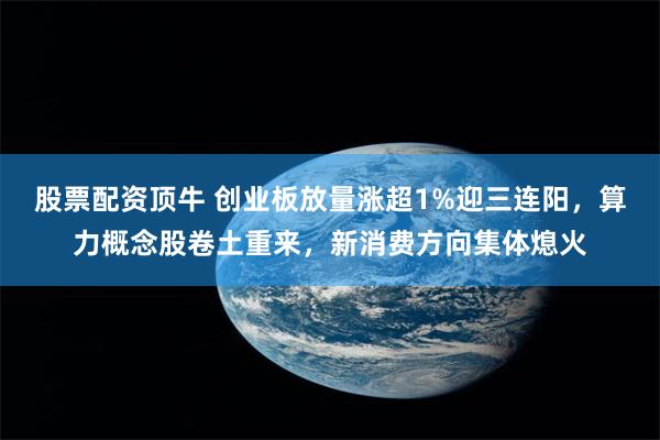 股票配资顶牛 创业板放量涨超1%迎三连阳，算力概念股卷土重来，新消费方向集体熄火