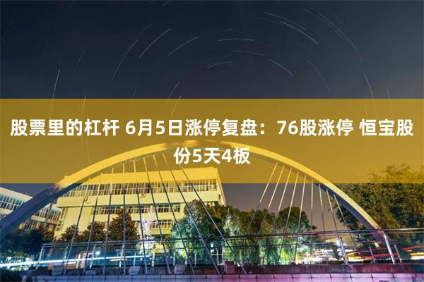 股票里的杠杆 6月5日涨停复盘：76股涨停 恒宝股份5天4板