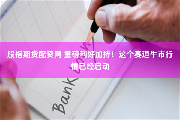 股指期货配资网 重磅利好加持！这个赛道牛市行情已经启动