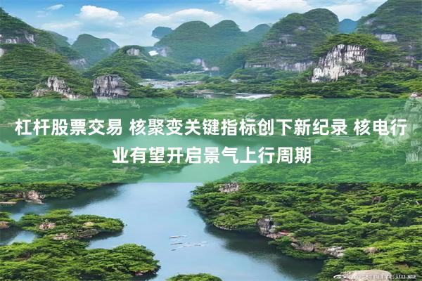 杠杆股票交易 核聚变关键指标创下新纪录 核电行业有望开启景气上行周期