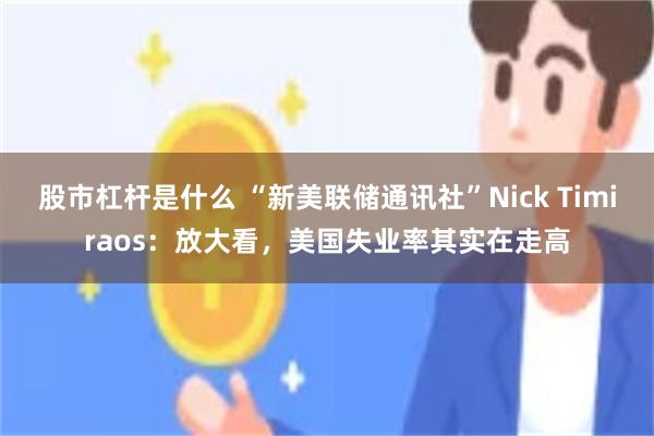 股市杠杆是什么 “新美联储通讯社”Nick Timiraos：放大看，美国失业率其实在走高