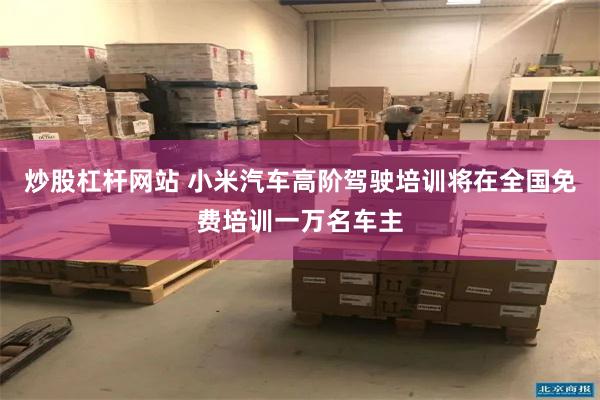 炒股杠杆网站 小米汽车高阶驾驶培训将在全国免费培训一万名车主