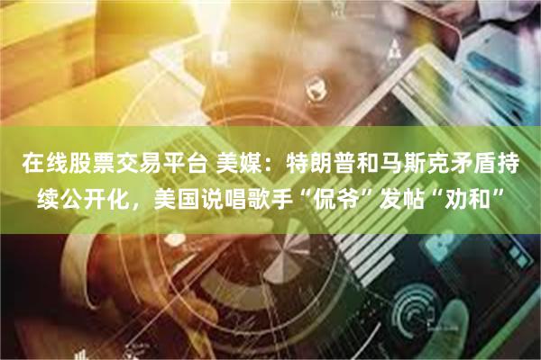 在线股票交易平台 美媒：特朗普和马斯克矛盾持续公开化，美国说唱歌手“侃爷”发帖“劝和”
