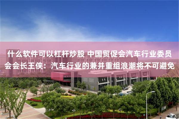 什么软件可以杠杆炒股 中国贸促会汽车行业委员会会长王侠：汽车行业的兼并重组浪潮将不可避免