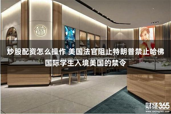 炒股配资怎么操作 美国法官阻止特朗普禁止哈佛国际学生入境美国的禁令
