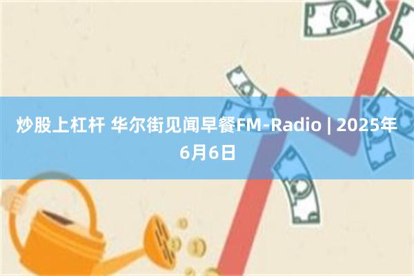 炒股上杠杆 华尔街见闻早餐FM-Radio | 2025年6月6日