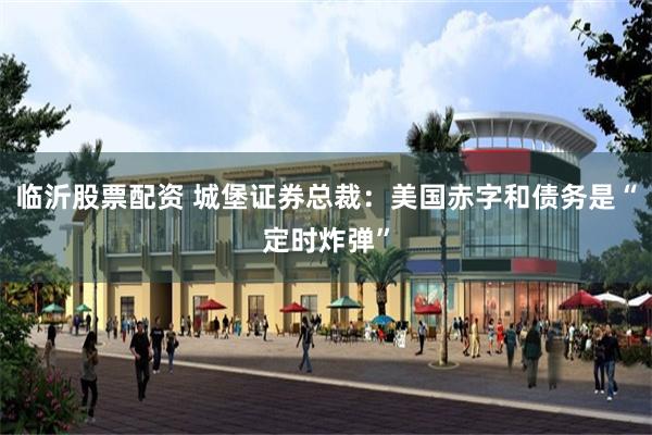 临沂股票配资 城堡证券总裁：美国赤字和债务是“定时炸弹”