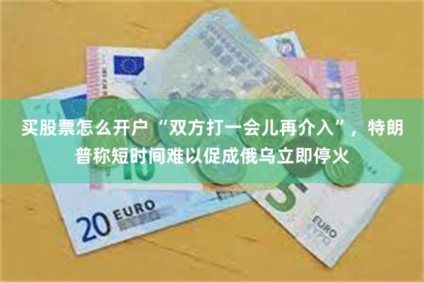 买股票怎么开户 “双方打一会儿再介入”，特朗普称短时间难以促成俄乌立即停火