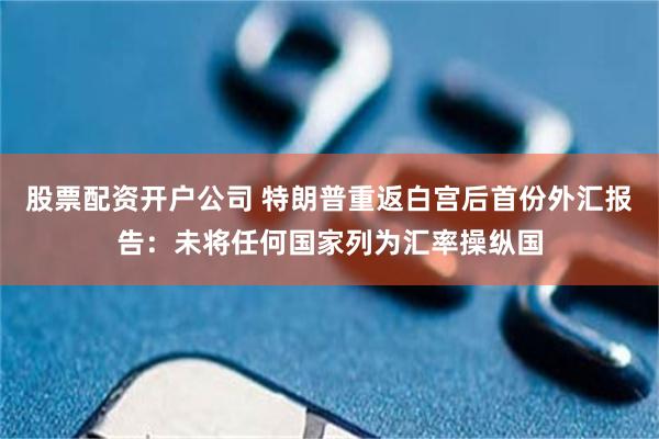 股票配资开户公司 特朗普重返白宫后首份外汇报告：未将任何国家列为汇率操纵国
